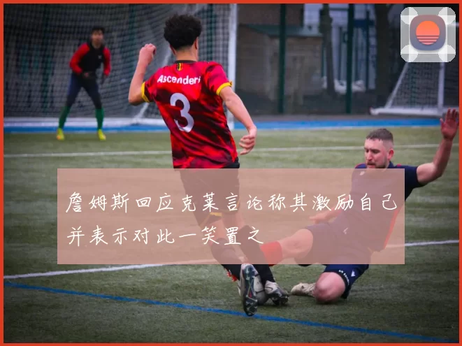 詹姆斯回应克莱言论称其激励自己并表示对此一笑置之