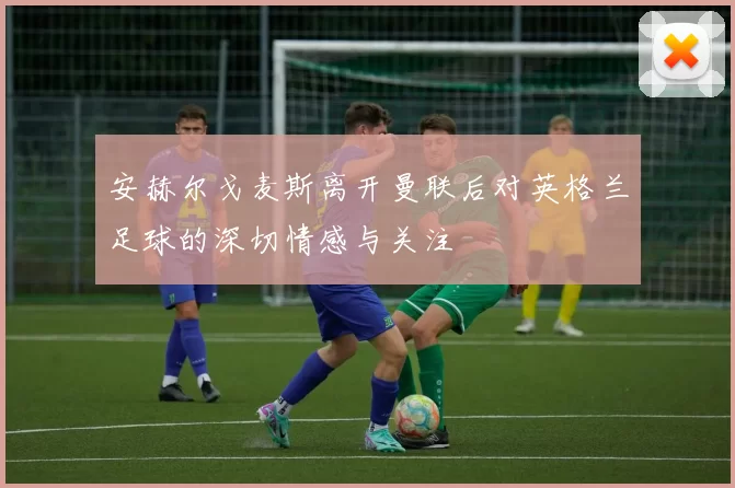 安赫尔戈麦斯离开曼联后对英格兰足球的深切情感与关注