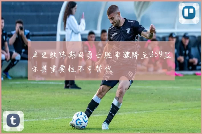 库里缺阵期间勇士胜率骤降至369显示其重要性不可替代