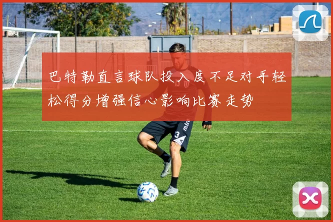 巴特勒直言球队投入度不足对手轻松得分增强信心影响比赛走势