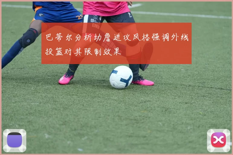 巴蒂尔分析幼詹进攻风格强调外线投篮对其限制效果