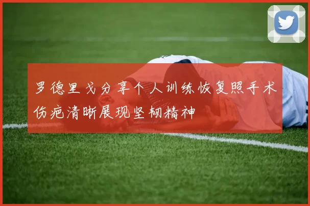 罗德里戈分享个人训练恢复照手术伤疤清晰展现坚韧精神