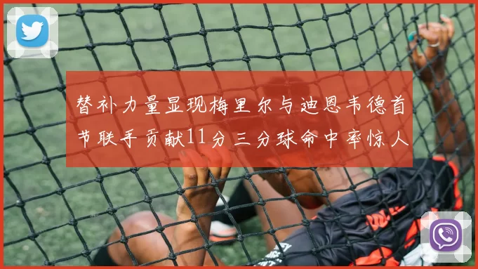 替补力量显现梅里尔与迪恩韦德首节联手贡献11分三分球命中率惊人