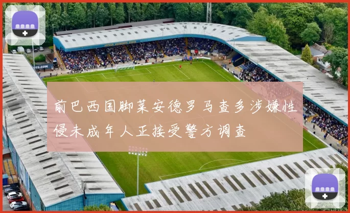 前巴西国脚莱安德罗马查多涉嫌性侵未成年人正接受警方调查