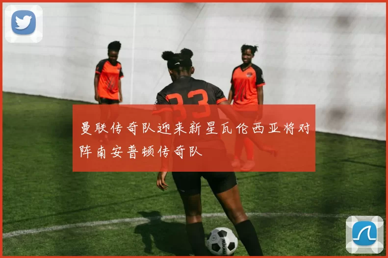 曼联传奇队迎来新星瓦伦西亚将对阵南安普顿传奇队