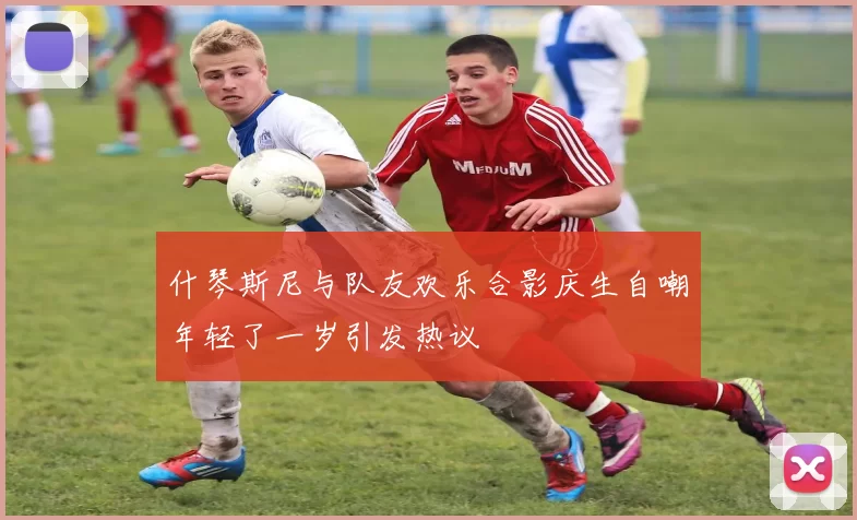 什琴斯尼与队友欢乐合影庆生自嘲年轻了一岁引发热议