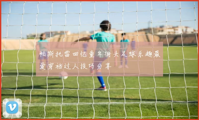帕斯托雷回忆童年街头足球乐趣最爱穿裆过人技巧分享