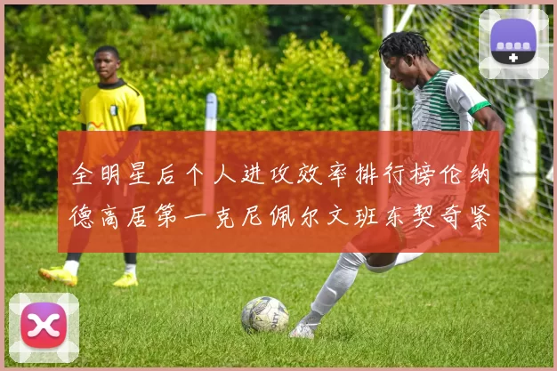 全明星后个人进攻效率排行榜伦纳德高居第一克尼佩尔文班东契奇紧随其后
