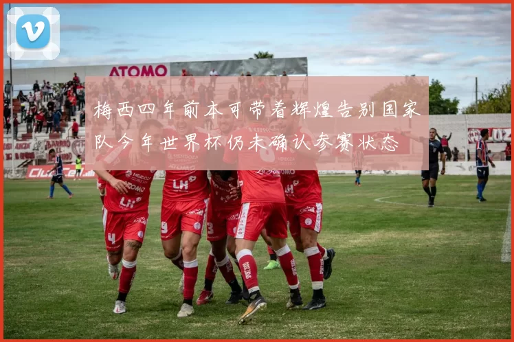 梅西四年前本可带着辉煌告别国家队今年世界杯仍未确认参赛状态