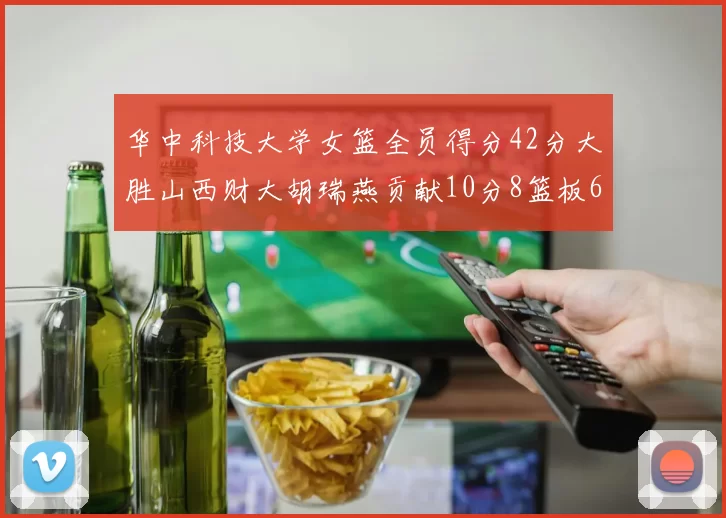 华中科技大学女篮全员得分42分大胜山西财大胡瑞燕贡献10分8篮板6助攻表现出色