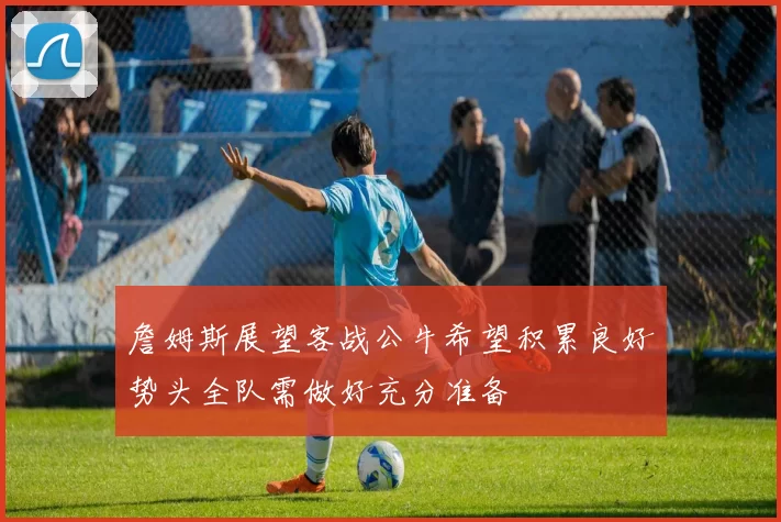 詹姆斯展望客战公牛希望积累良好势头全队需做好充分准备