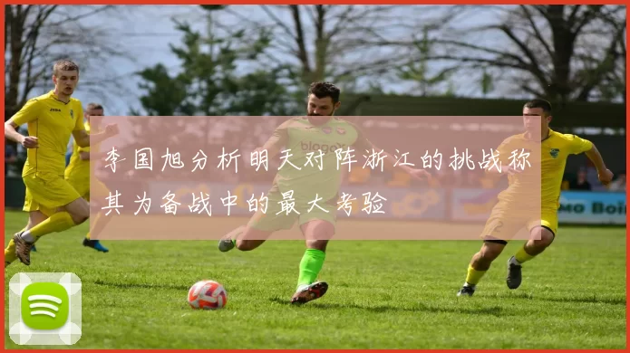 李国旭分析明天对阵浙江的挑战称其为备战中的最大考验