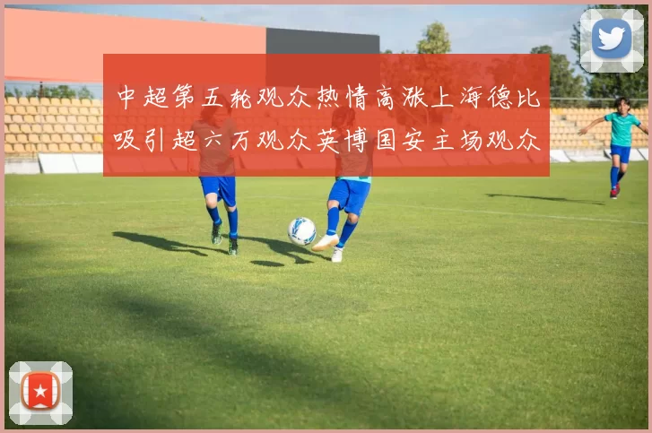 中超第五轮观众热情高涨上海德比吸引超六万观众英博国安主场观众超五万