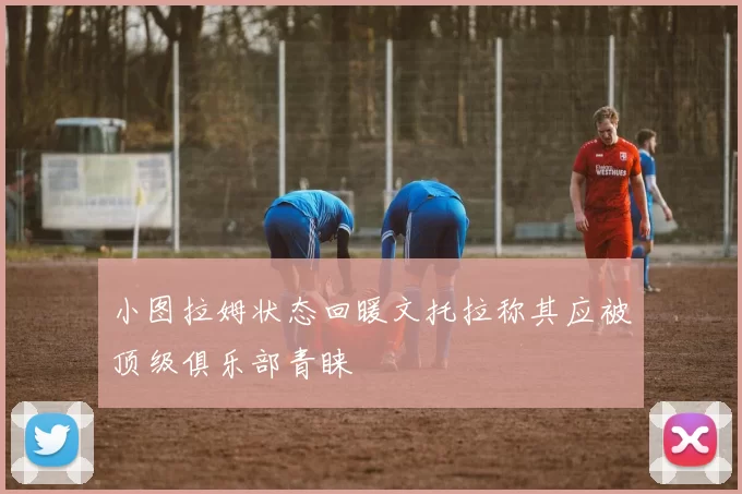 小图拉姆状态回暖文托拉称其应被顶级俱乐部青睐