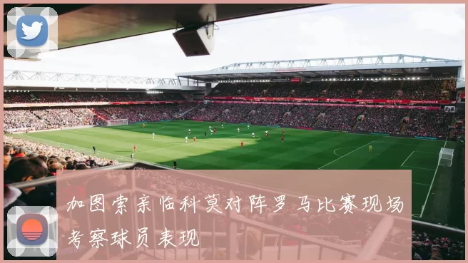 加图索亲临科莫对阵罗马比赛现场考察球员表现