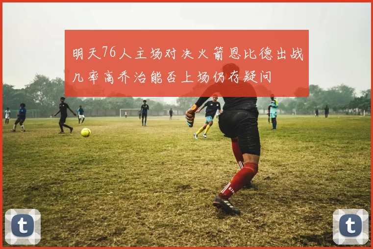 明天76人主场对决火箭恩比德出战几率高乔治能否上场仍存疑问
