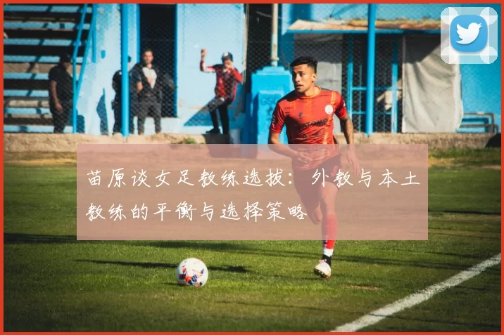 苗原谈女足教练选拔：外教与本土教练的平衡与选择策略