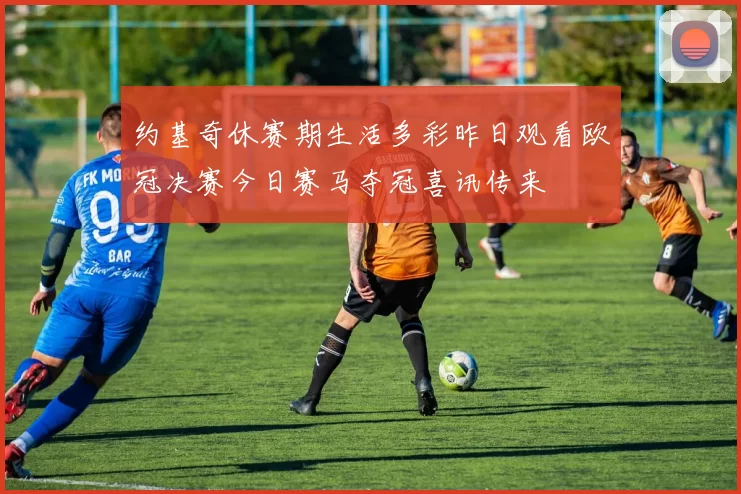 约基奇休赛期生活多彩昨日观看欧冠决赛今日赛马夺冠喜讯传来