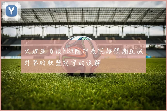 文班亚马谈NBA防守表现超预期反驳外界对联盟防守的误解