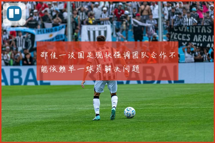 邵佳一谈国足现状强调团队合作不能依赖单一球员解决问题