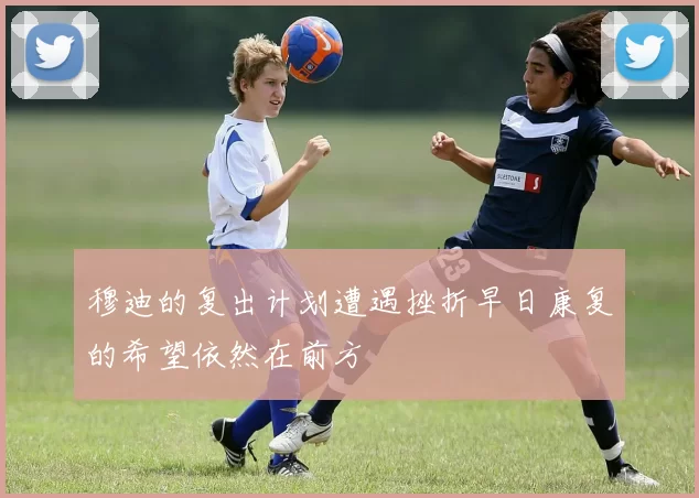 穆迪的复出计划遭遇挫折早日康复的希望依然在前方