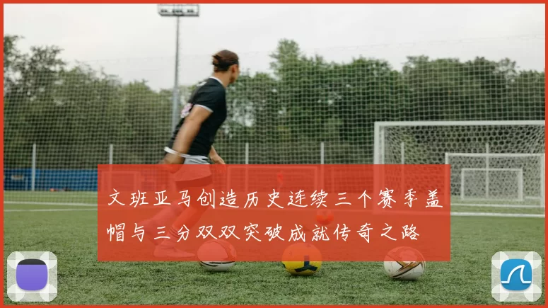 文班亚马创造历史连续三个赛季盖帽与三分双双突破成就传奇之路
