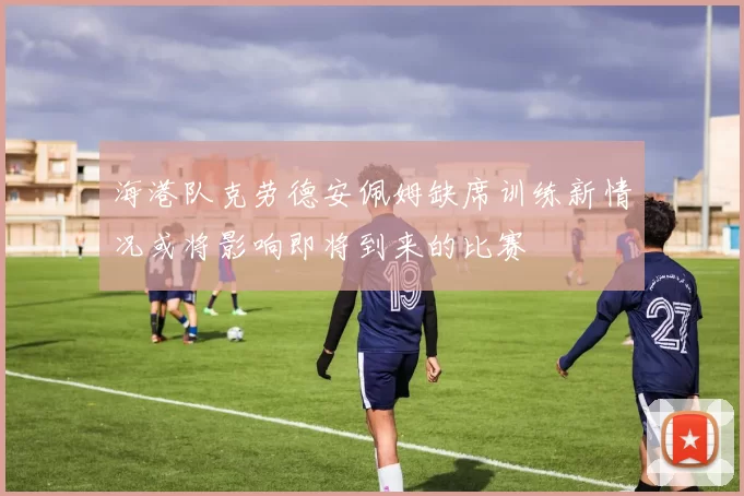 海港队克劳德安佩姆缺席训练新情况或将影响即将到来的比赛
