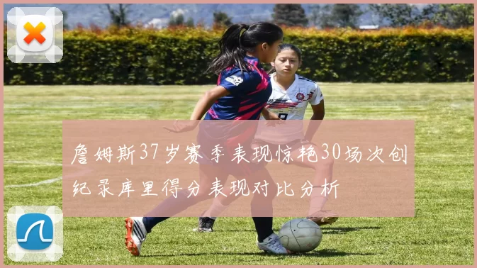 詹姆斯37岁赛季表现惊艳30场次创纪录库里得分表现对比分析