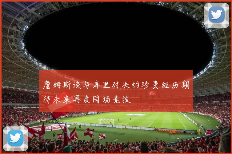 詹姆斯谈与库里对决的珍贵经历期待未来再度同场竞技